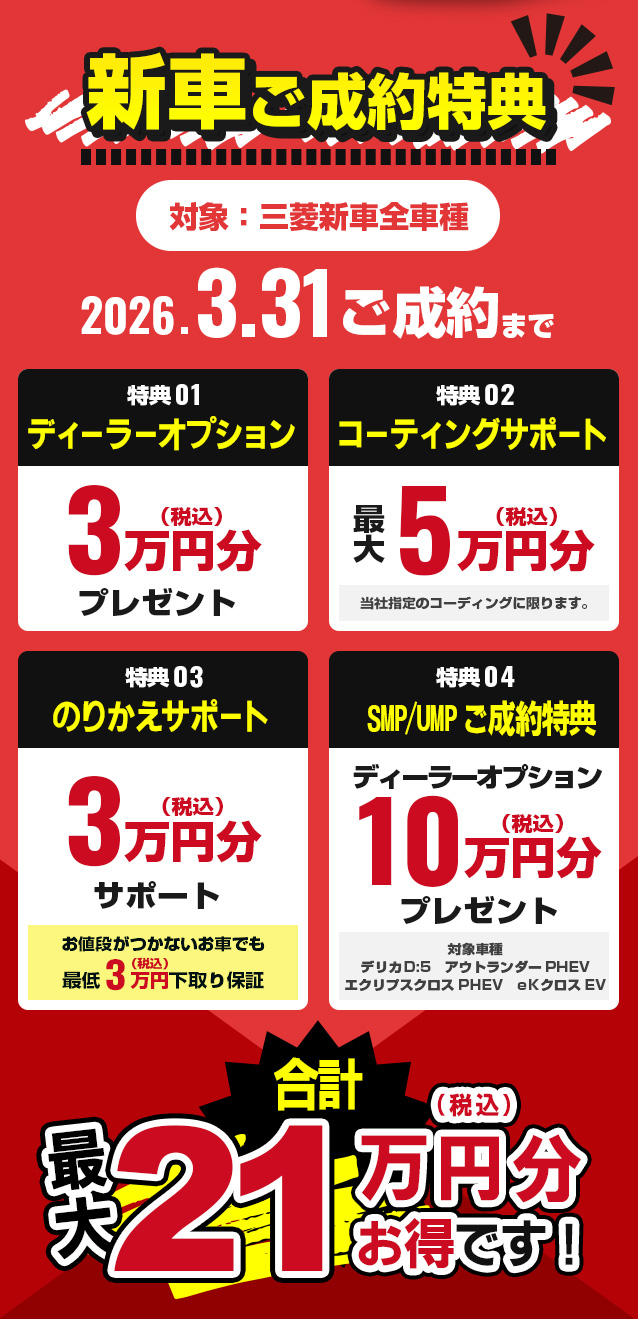 新車ご成約特典　対象：三菱新車全車種　2026.3.31ご成約まで　特典01ディーラーオプション3万円（税込）分プレゼント　特典02コーティングサポート最大5万円（税込）分　特典03乗換サポート3万円（税込）文サポート　特典04SMP/UMPご成約特典ディーラーオプション10万円（税込）分プレゼント　合計最大21万円（税込）分お得です！